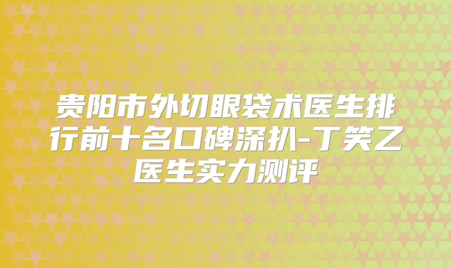 贵阳市外切眼袋术医生排行前十名口碑深扒-丁笑乙医生实力测评