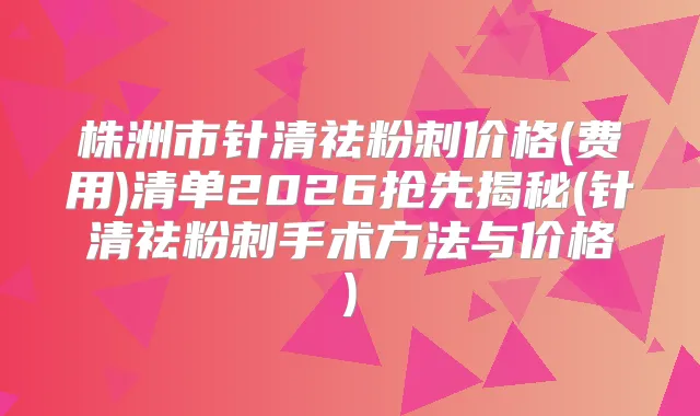 株洲市针清祛粉刺价格(费用)清单2026抢先揭秘(针清祛粉刺手术方法与价格)