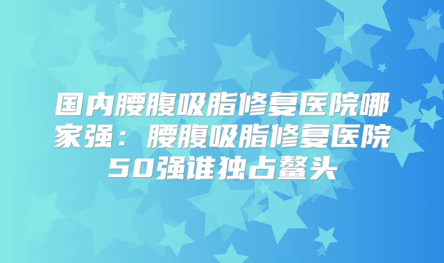 国内腰腹吸脂修复医院哪家强：腰腹吸脂修复医院50强谁独占鳌头