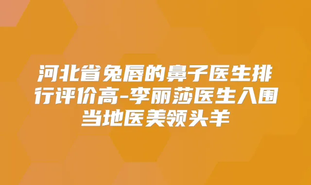 河北省兔唇的鼻子医生排行评价高-李丽莎医生入围当地医美