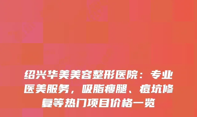 绍兴华美美容整形医院：专业医美服务，吸脂瘦腿、痘坑修复等热门项目价格一览