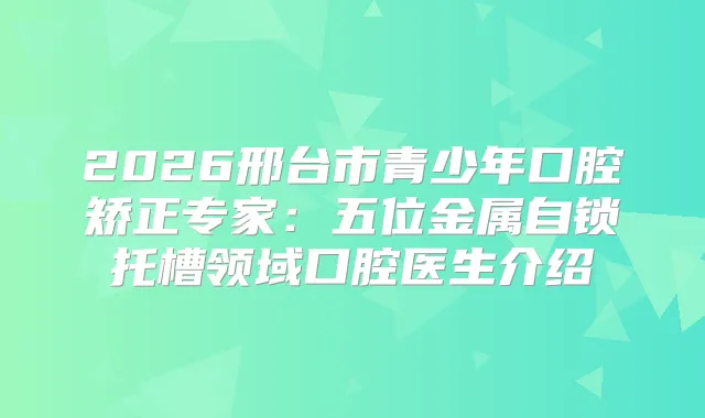 2026邢台市青少年口腔矫正专家：五位金属自锁托槽领域口腔医生介绍