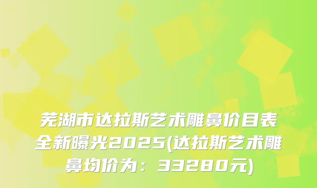 芜湖市达拉斯艺术雕鼻价目表全新曝光2025(达拉斯艺术雕鼻均价为:33280元)