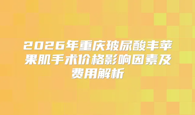 2026年重庆玻尿酸丰苹果肌手术价格影响因素及费用解析