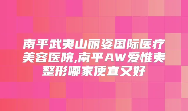 南平武夷山丽姿国际医疗美容医院,南平AW爱惟夷整形哪家便宜又好