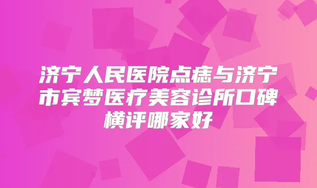 济宁人民医院点痣与济宁市宾梦医疗美容诊所口碑横评哪家好