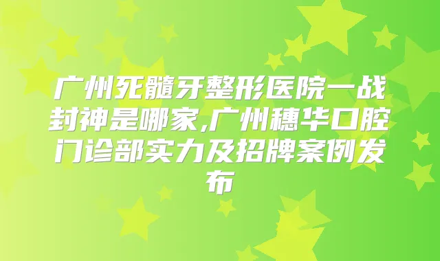 广州死髓牙整形医院一战封神是哪家,广州穗华口腔门诊部实力及招牌案例发布