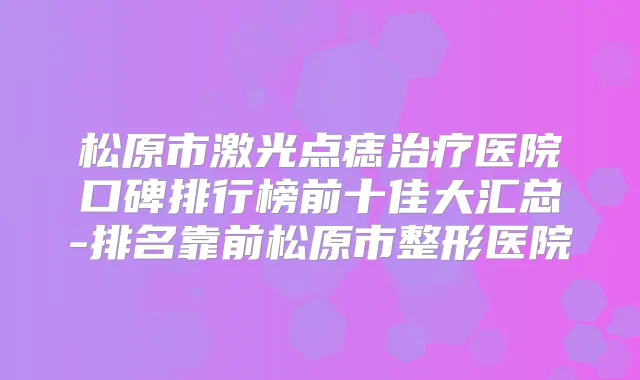 松原市激光点痣医院口碑排行榜前十佳大汇总-排名靠前松原市整形医院
