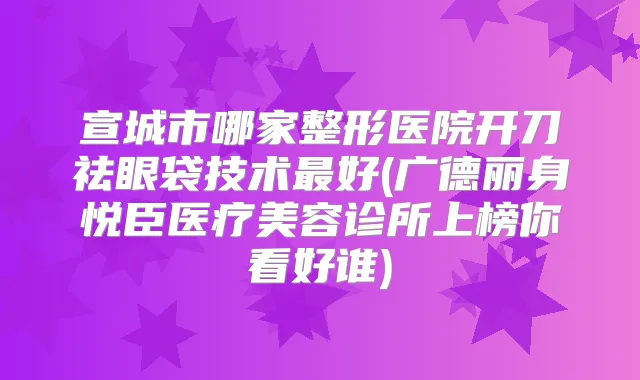宣城市哪家整形医院开刀祛眼袋技术好(广德丽身悦臣医疗美容诊所上榜你看好谁)