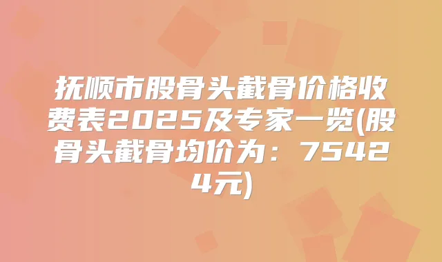 抚顺市股骨头截骨价格收费表2025及专家一览(股骨头截骨均价为:75424元)