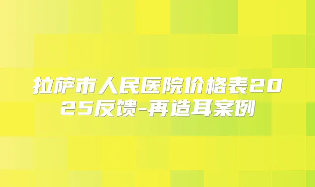 拉萨市人民医院价格表2025反馈-再造耳案例