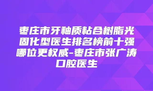 枣庄市牙釉质粘合树脂光固化型医生排名榜前十强哪位更-枣庄市张广涛口腔医生