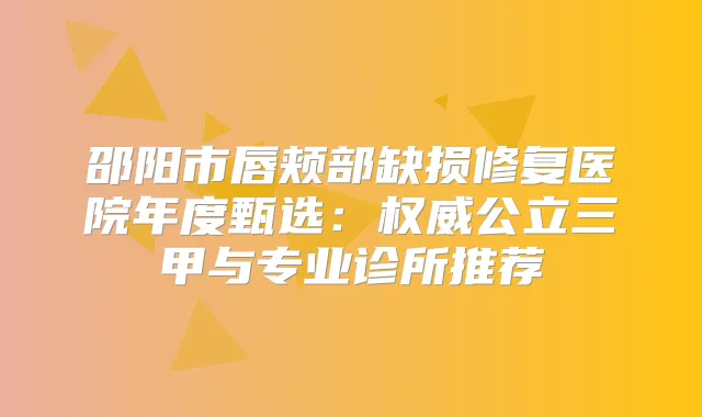 邵阳市唇颊部缺损修复医院年度甄选：公立三甲与专业诊所推荐
