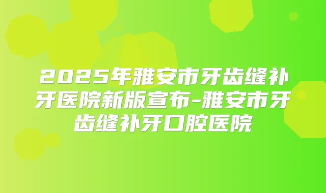2025年雅安市牙齿缝补牙医院新版宣布-雅安市牙齿缝补牙口腔医院