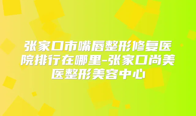 张家口市嘴唇整形修复医院排行在哪里-张家口尚美医整形美容中心