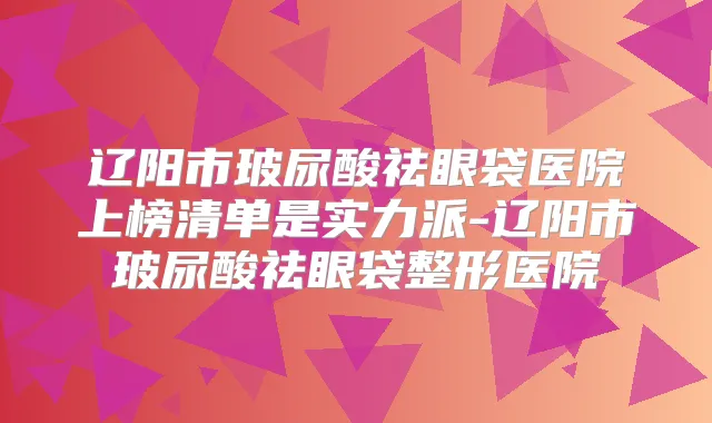 辽阳市玻尿酸祛眼袋医院上榜清单是实力派-辽阳市玻尿酸祛眼袋整形医院