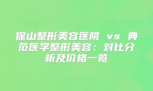 保山整形美容医院 vs 典范医学整形美容：对比分析及价格一览