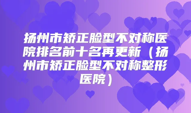 扬州市矫正脸型不对称医院排名前十名再更新（扬州市矫正脸型不对称整形医院）