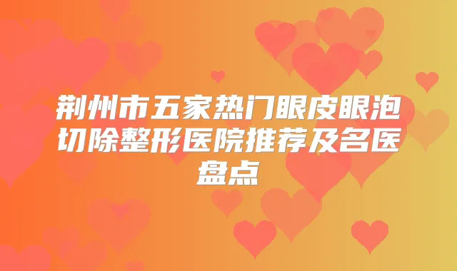 荆州市五家热门眼皮眼泡切除整形医院推荐及名医盘点
