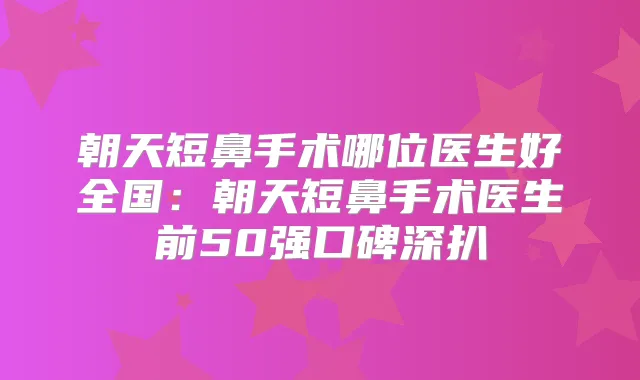 朝天短鼻手术哪位医生好全国:朝天短鼻手术医生前50强口碑深扒