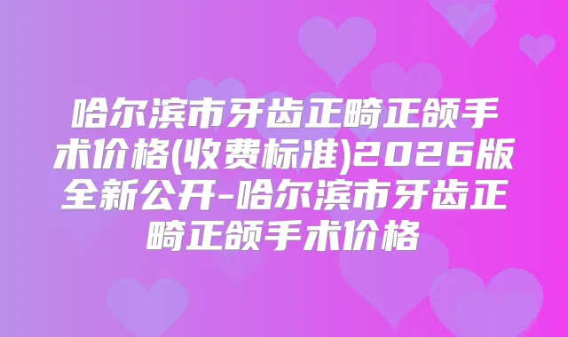 哈尔滨市牙齿正畸正颌手术价格(收费标准)2026版全新公开-哈尔滨市牙齿正畸正颌手术价格