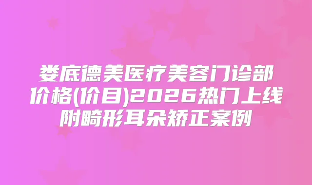 娄底德美医疗美容门诊部价格(价目)2026热门上线附畸形耳朵矫正案例