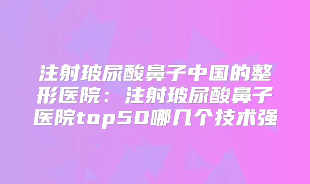 注射玻尿酸鼻子中国的整形医院:注射玻尿酸鼻子医院top50哪几个技术强