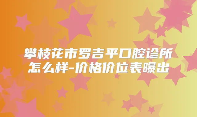 攀枝花市罗吉平口腔诊所怎么样-价格价位表曝出