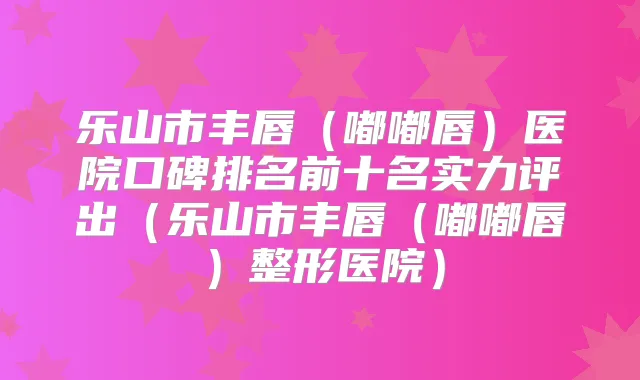 乐山市丰唇(嘟嘟唇)医院口碑排名前十名实力评出(乐山市丰唇(嘟嘟唇)整形医院)