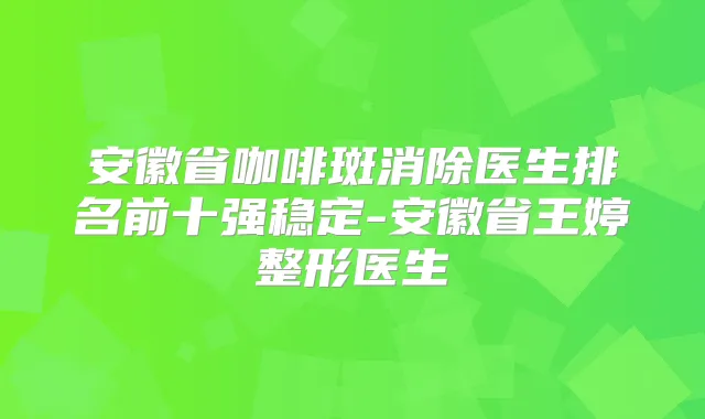 安徽省咖啡斑消除医生排名前十强稳定-安徽省王婷整形医生