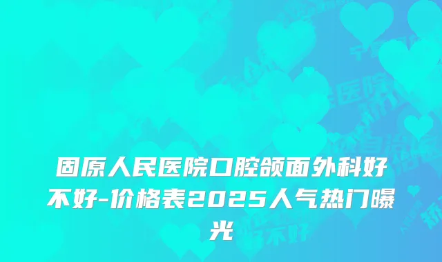 固原人民医院口腔颌面外科好不好-价格表2025人气热门曝光