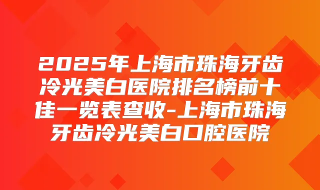 2025年上海市珠海牙齿冷光美白医院排名榜前十佳一览表查收-上海市珠海牙齿冷光美白口腔医院