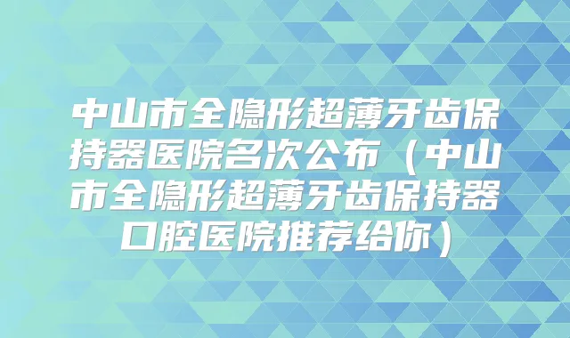 中山市全隐形超薄牙齿保持器医院名次公布（中山市全隐形超薄牙齿保持器口腔医院推荐给你）