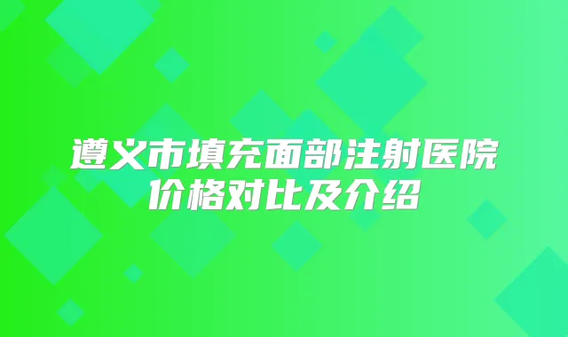 遵义市填充面部注射医院价格对比及介绍