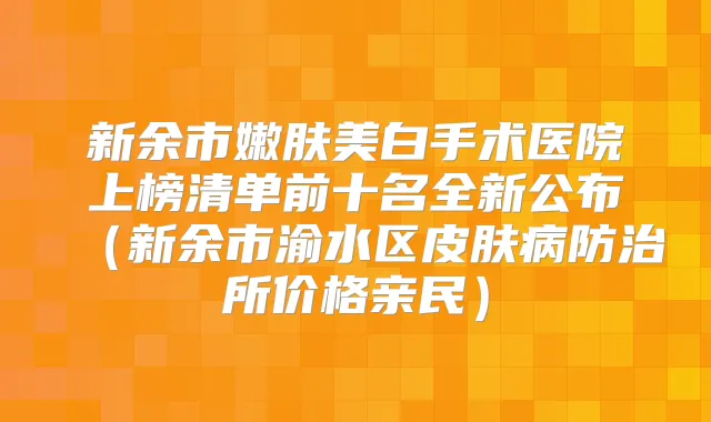新余市嫩肤美白手术医院上榜清单前十名全新公布（新余市渝水区皮肤病防治所价格亲民）