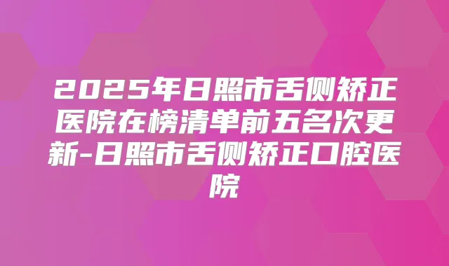 2025年日照市舌侧矫正医院在榜清单前五名次更新-日照市舌侧矫正口腔医院