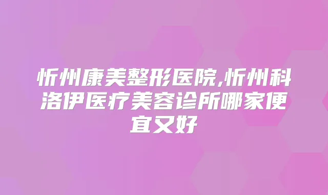 忻州康美整形医院,忻州科洛伊医疗美容诊所哪家便宜又好