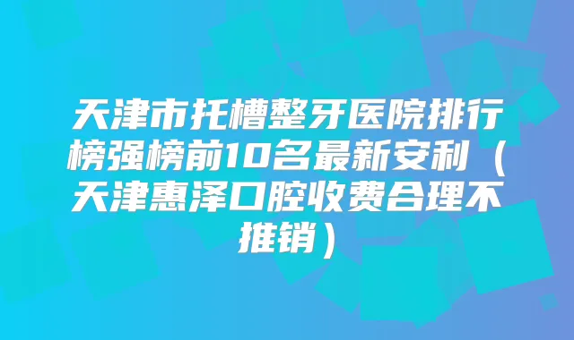 天津市托槽整牙医院排行榜强榜前10名新安利（天津惠泽口腔收费合理不推销）