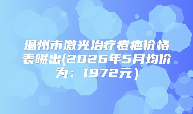 温州市激光痘疤价格表曝出(2026年5月均价为:1972元)