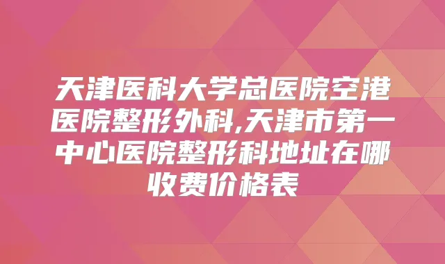 天津医科大学总医院空港医院整形外科,天津市第一中心医院整形科地址在哪收费价格表