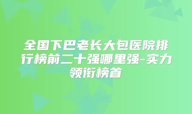全国下巴老长大包医院排行榜前二十强哪里强-实力领衔榜首