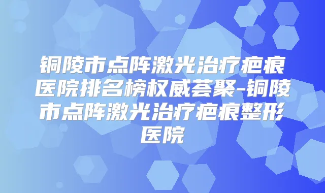 铜陵市点阵激光疤痕医院排名榜荟聚-铜陵市点阵激光疤痕整形医院
