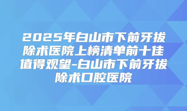 2025年白山市下前牙拔除术医院上榜清单前十佳值得观望-白山市下前牙拔除术口腔医院