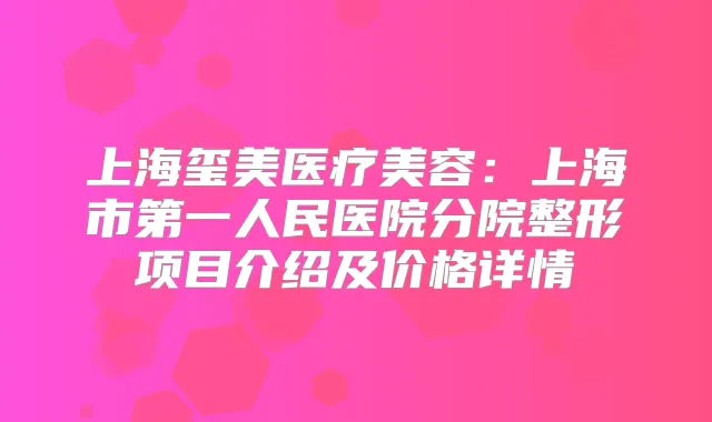 上海玺美医疗美容：上海市第一人民医院分院整形项目介绍及价格详情