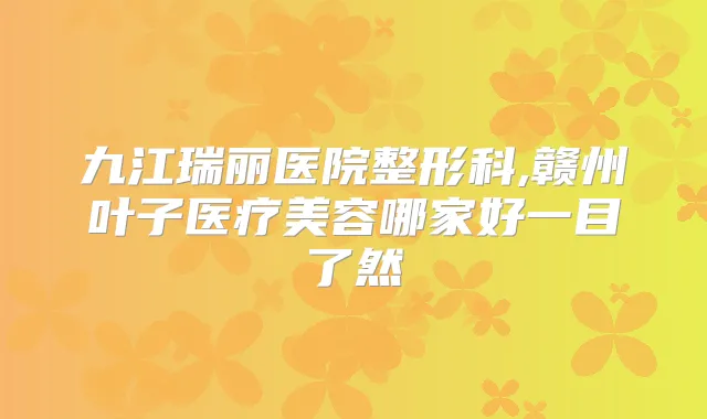 九江瑞丽医院整形科,赣州叶子医疗美容哪家好一目了然