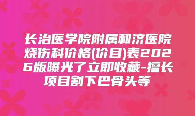 长治医学院附属和济医院烧伤科价格(价目)表2026版曝光了立即收藏-擅长项目割下巴骨头等