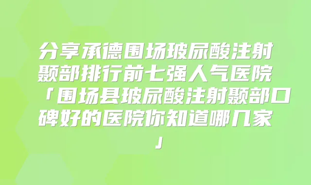 分享承德围场玻尿酸注射颞部排行前七强人气医院「围场县玻尿酸注射颞部口碑好的医院你知道哪几家」