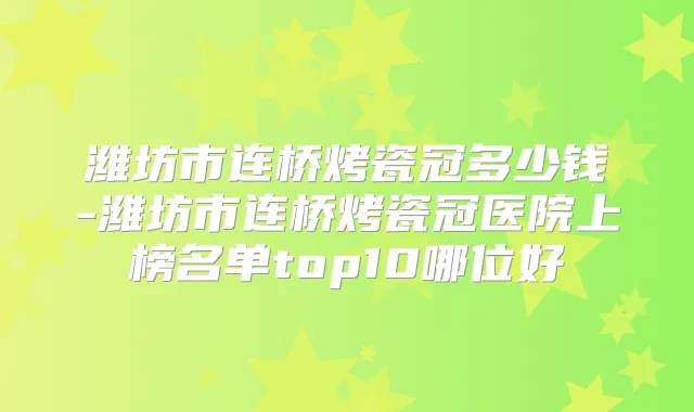 潍坊市连桥烤瓷冠多少钱-潍坊市连桥烤瓷冠医院上榜名单top10哪位好