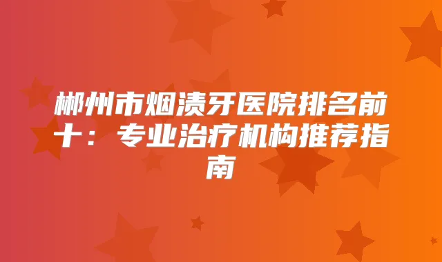 郴州市烟渍牙医院排名前十：专业机构推荐指南