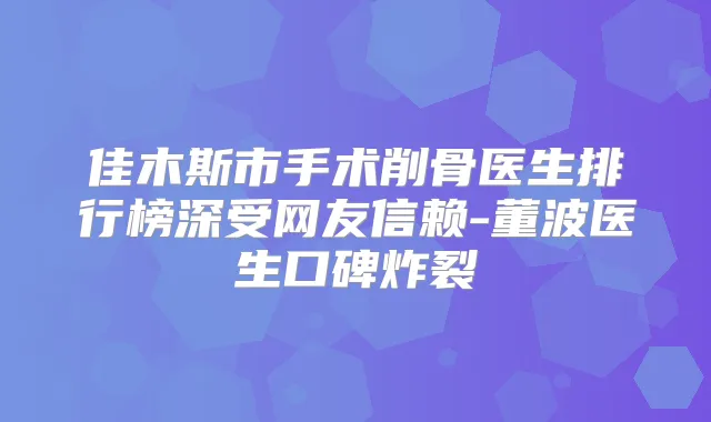 佳木斯市手术削骨医生排行榜深受网友信赖-董波医生口碑炸裂